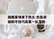 开云体育开云官网-雄鹿客场拿下热火:杰出消极防守技巧及第一队落败的简单介绍