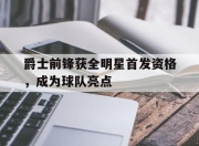 开云体育官方网站-爵士前锋获全明星首发资格，成为球队亮点