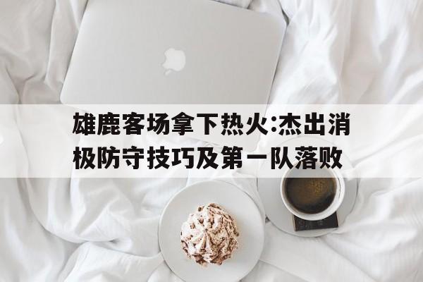 雄鹿客场拿下热火:杰出消极防守技巧及第一队落败的简单介绍